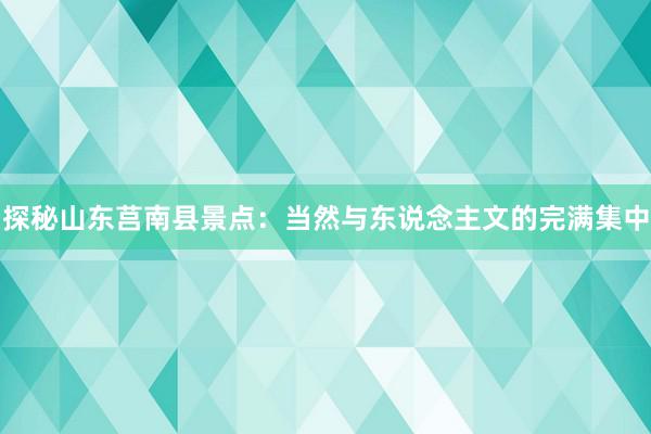探秘山东莒南县景点：当然与东说念主文的完满集中
